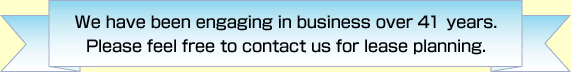 We have been engaging in business over 40 years. Please feel free to contact us for lease planning